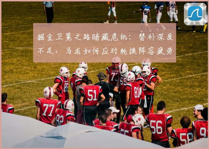 掘金卫冕之路暗藏危机：替补深度不足，马龙如何应对轮换阵容疲劳？