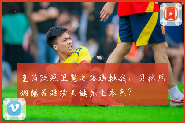皇马欧冠卫冕之路遇挑战，贝林厄姆能否延续关键先生本色？