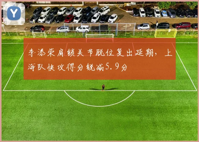 李添荣肩锁关节脱位复出延期,上海队快攻得分锐减5.9分
