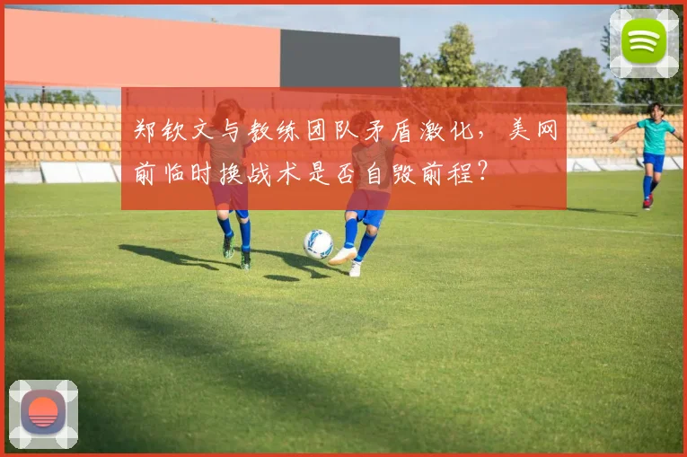郑钦文与教练团队矛盾激化，美网前临时换战术是否自毁前程？