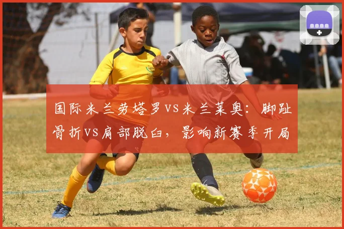 国际米兰劳塔罗vs米兰莱奥：脚趾骨折vs肩部脱臼，影响新赛季开局状态对比