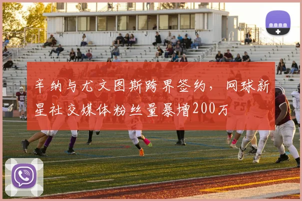 辛纳与尤文图斯跨界签约,网球新星社交媒体粉丝量暴增200万