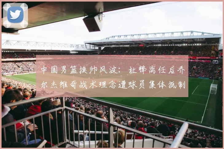 中国男篮换帅风波:杜锋离任后乔尔杰维奇战术理念遭球员集体抵制